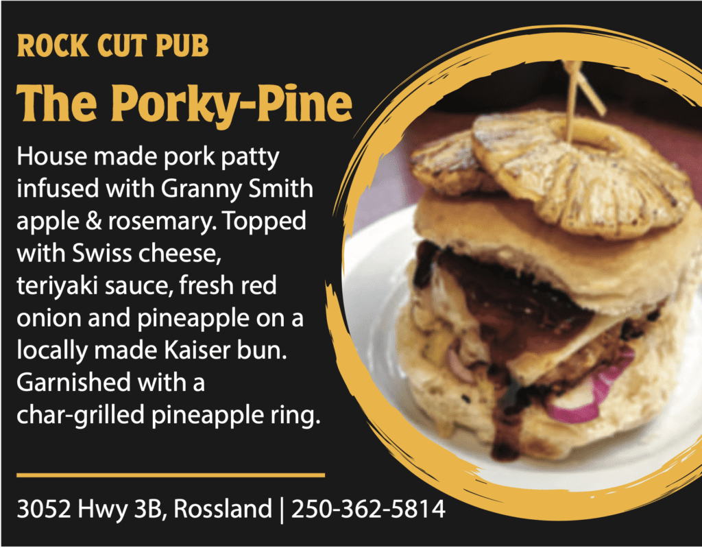 ROCK CUT PUB The Porky-Pine House made pork patty infused with Granny Smith apple & rosemary. Topped with Swiss cheese, teriyaki sauce, fresh red onion and pineapple on a locally made Kaiser bun. Garnished with a char-grilled pineapple ring. 3052 Hwy 3B, Rossland | 250-362-5814